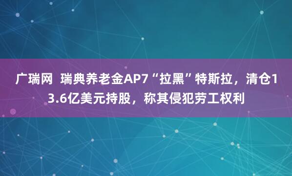 广瑞网  瑞典养老金AP7“拉黑”特斯拉，清仓13.6亿美元持股，称其侵犯劳工权利
