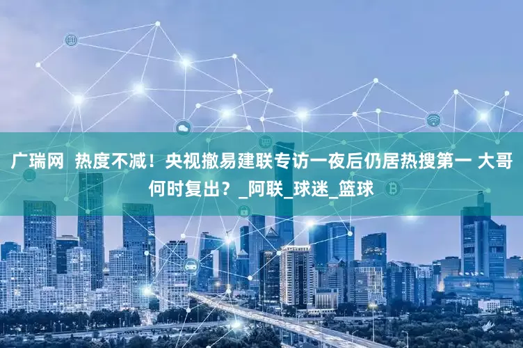 广瑞网  热度不减！央视撤易建联专访一夜后仍居热搜第一 大哥何时复出？_阿联_球迷_篮球
