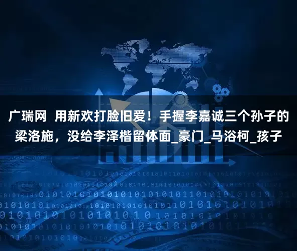 广瑞网  用新欢打脸旧爱！手握李嘉诚三个孙子的梁洛施，没给李泽楷留体面_豪门_马浴柯_孩子