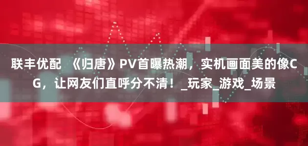 联丰优配  《归唐》PV首曝热潮，实机画面美的像CG，让网友们直呼分不清！_玩家_游戏_场景