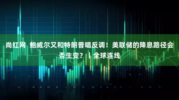 尚红网  鲍威尔又和特朗普唱反调！美联储的降息路径会否生变？丨全球连线