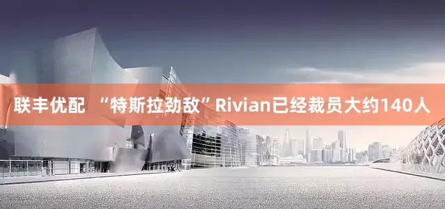 联丰优配  “特斯拉劲敌”Rivian已经裁员大约140人