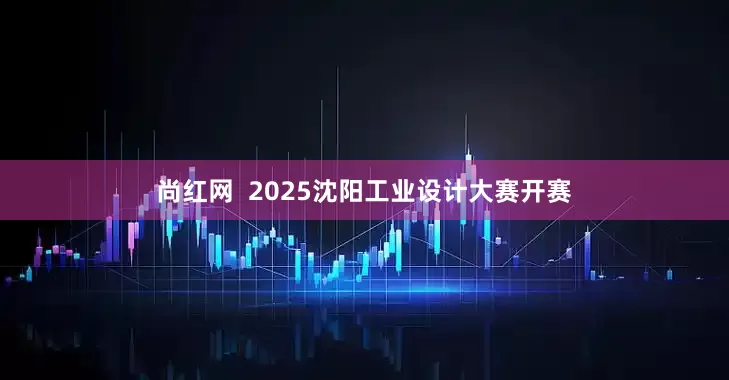 尚红网  2025沈阳工业设计大赛开赛