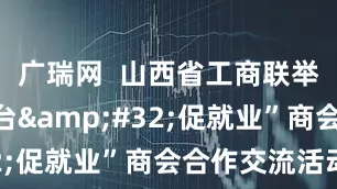 广瑞网  山西省工商联举办“搭平台&#32;促就业”商会合作交流活动
