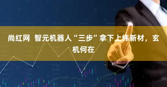 尚红网  智元机器人“三步”拿下上纬新材，玄机何在