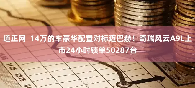 道正网  14万的车豪华配置对标迈巴赫！奇瑞风云A9L上市24小时锁单50287台