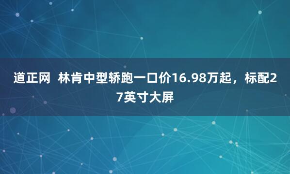 道正网  林肯中型轿跑一口价16.98万起，标配27英寸大屏