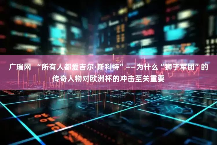 广瑞网  “所有人都爱吉尔·斯科特”——为什么“狮子军团”的传奇人物对欧洲杯的冲击至关重要