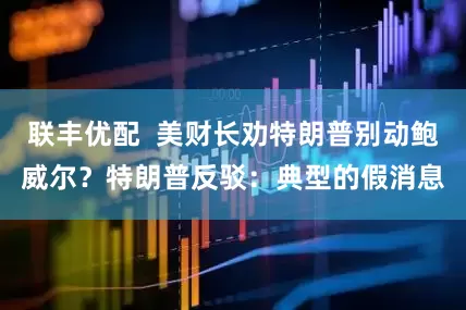 联丰优配  美财长劝特朗普别动鲍威尔？特朗普反驳：典型的假消息