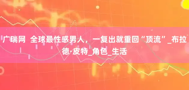 广瑞网  全球最性感男人，一复出就重回“顶流”_布拉德·皮特_角色_生活