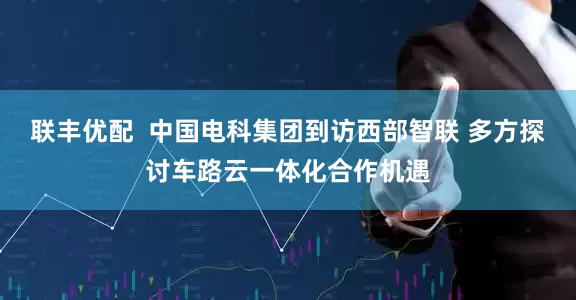 联丰优配  中国电科集团到访西部智联 多方探讨车路云一体化合作机遇
