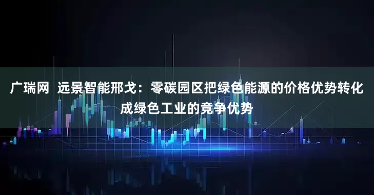 广瑞网  远景智能邢戈：零碳园区把绿色能源的价格优势转化成绿色工业的竞争优势